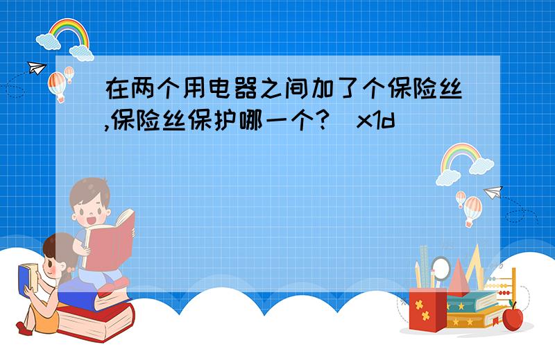 在两个用电器之间加了个保险丝,保险丝保护哪一个?\x1d