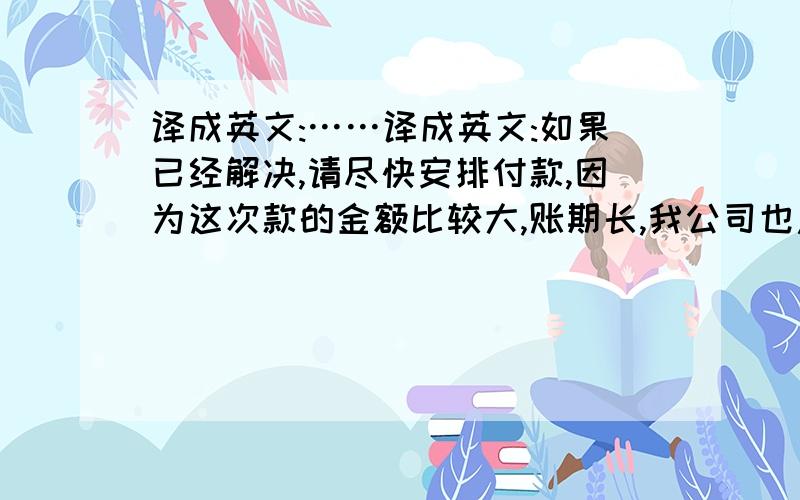 译成英文:……译成英文:如果已经解决,请尽快安排付款,因为这次款的金额比较大,账期长,我公司也急需资金周转!