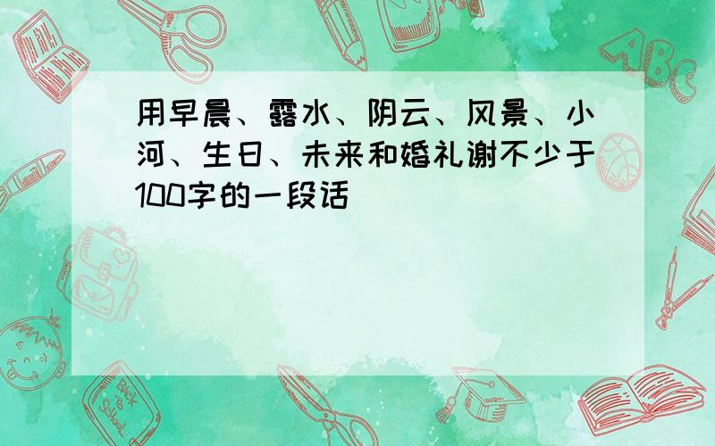 用早晨、露水、阴云、风景、小河、生日、未来和婚礼谢不少于100字的一段话