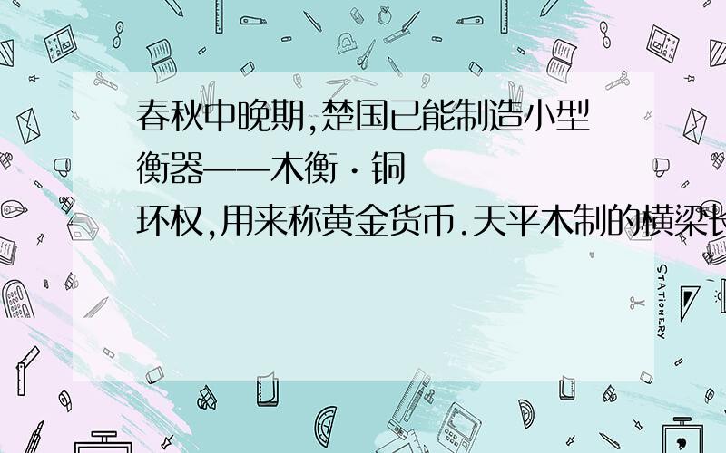 春秋中晚期,楚国已能制造小型衡器——木衡•铜环权,用来称黄金货币.天平木制的横梁长27cm,横梁中点拴丝线提