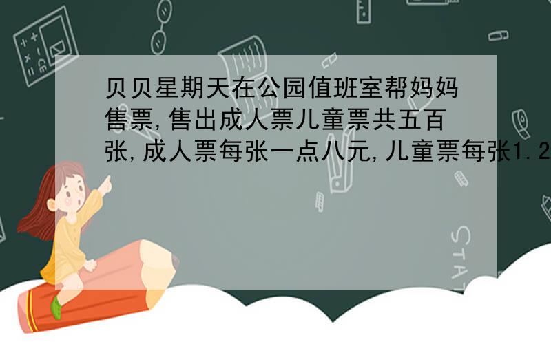 贝贝星期天在公园值班室帮妈妈售票,售出成人票儿童票共五百张,成人票每张一点八元,儿童票每张1.2元最后统计出成人票的总价