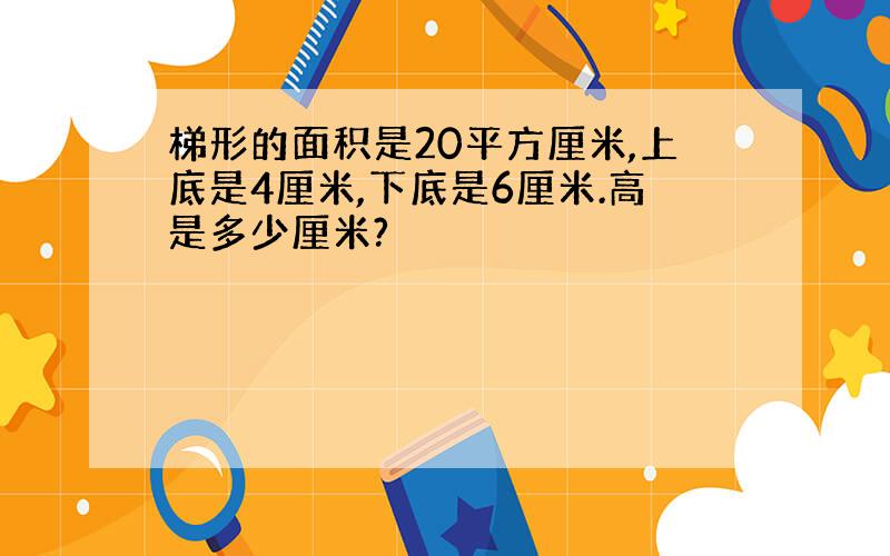 梯形的面积是20平方厘米,上底是4厘米,下底是6厘米.高是多少厘米?