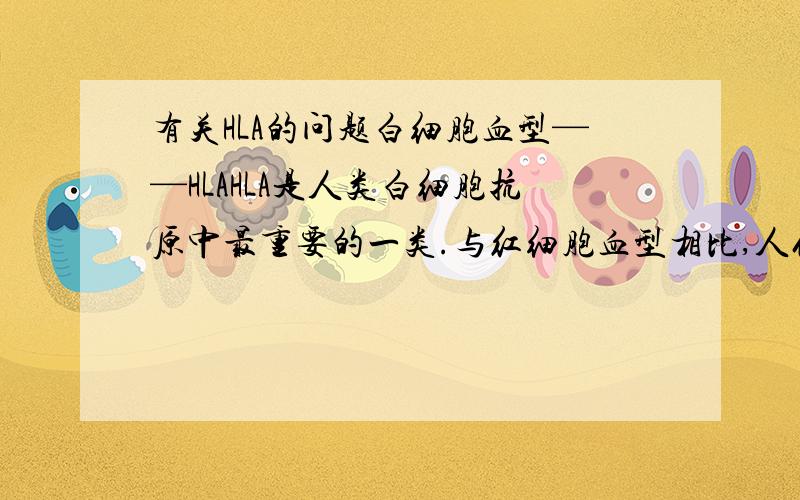 有关HLA的问题白细胞血型——HLAHLA是人类白细胞抗原中最重要的一类.与红细胞血型相比,人们对白细胞抗原的了解较晚,