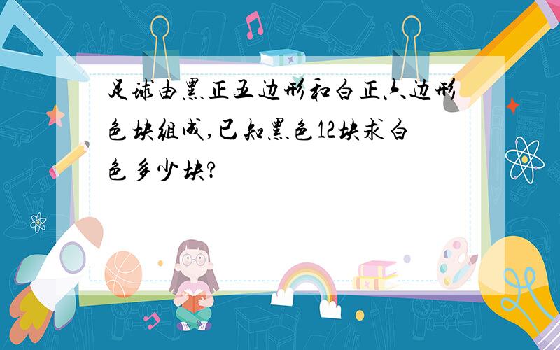 足球由黑正五边形和白正六边形色块组成,已知黑色12块求白色多少块?