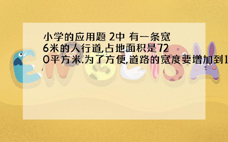 小学的应用题 2中 有一条宽6米的人行道,占地面积是720平方米.为了方便,道路的宽度要增加到18米,长不变.拓宽这条人