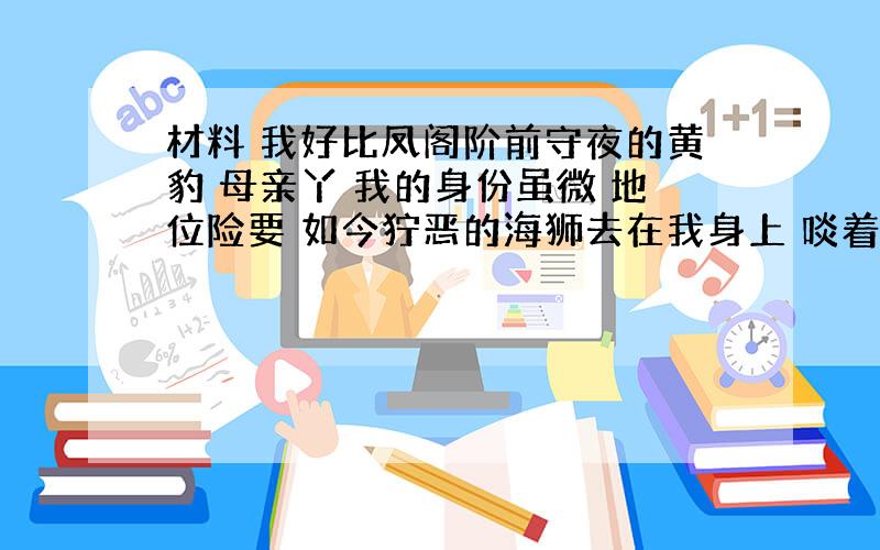 材料 我好比凤阁阶前守夜的黄豹 母亲丫 我的身份虽微 地位险要 如今狞恶的海狮去在我身上 啖着我的骨肉,咽