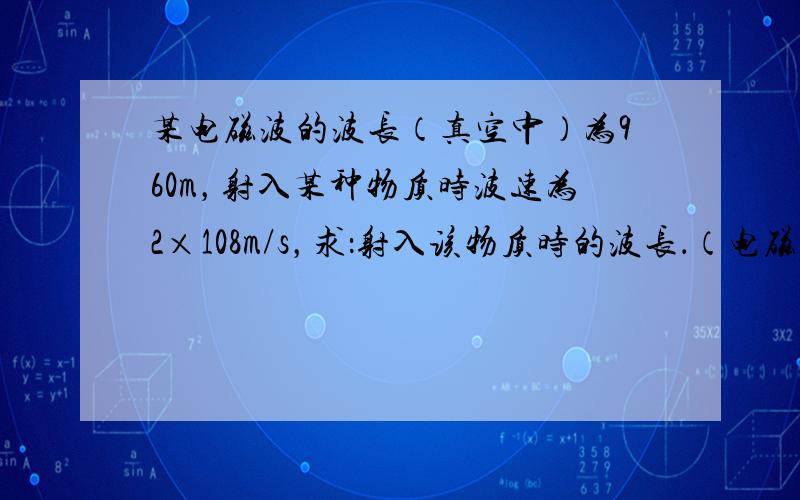 某电磁波的波长（真空中）为960m，射入某种物质时波速为2×108m/s，求：射入该物质时的波长．（电磁波进入另一种介质