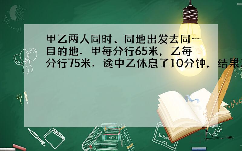 甲乙两人同时、同地出发去同一目的地．甲每分行65米，乙每分行75米．途中乙休息了10分钟，结果乙比甲迟到2分到目的地．求