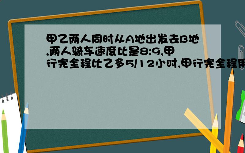 甲乙两人同时从A地出发去B地,两人骑车速度比是8:9,甲行完全程比乙多5/12小时,甲行完全程用多少小时?