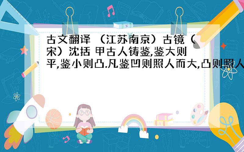 古文翻译 （江苏南京）古镜（宋）沈括 甲古人铸鉴,鉴大则平,鉴小则凸.凡鉴凹则照人而大,凸则照人