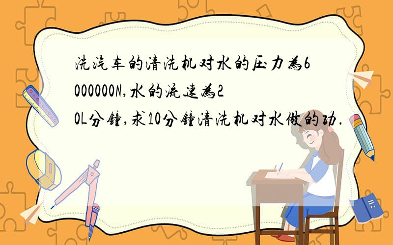 洗汽车的清洗机对水的压力为6000000N,水的流速为20L分钟,求10分钟清洗机对水做的功.