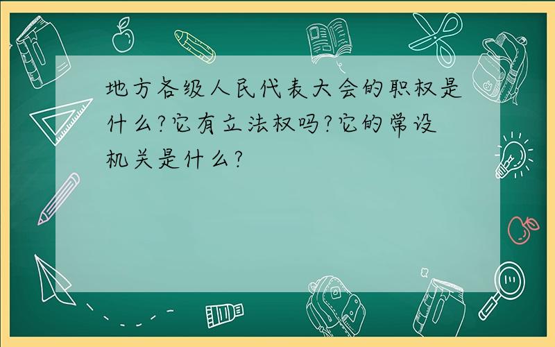 地方各级人民代表大会的职权是什么?它有立法权吗?它的常设机关是什么?