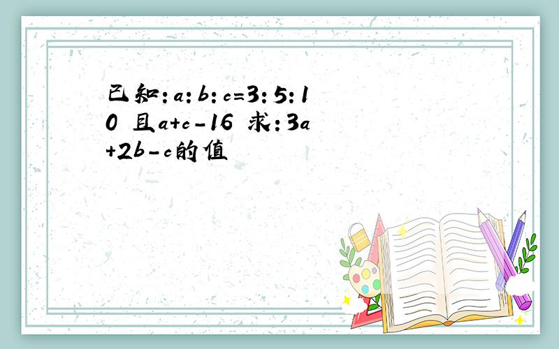 已知：a：b：c=3：5：10 且a+c-16 求：3a+2b-c的值