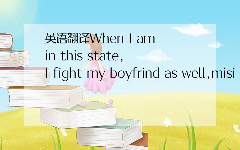 英语翻译When I am in this state,I fight my boyfrind as well,misi