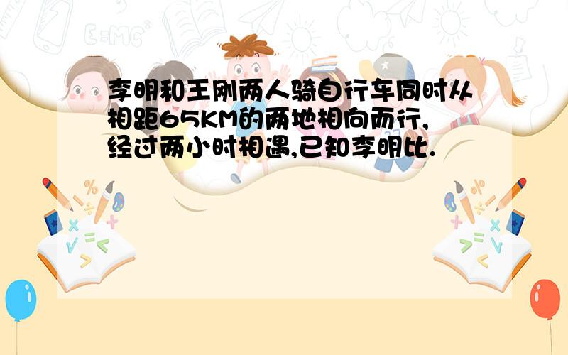 李明和王刚两人骑自行车同时从相距65KM的两地相向而行,经过两小时相遇,已知李明比.