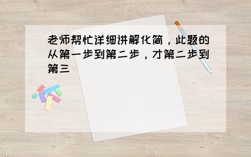 老师帮忙详细讲解化简，此题的从第一步到第二步，才第二步到第三