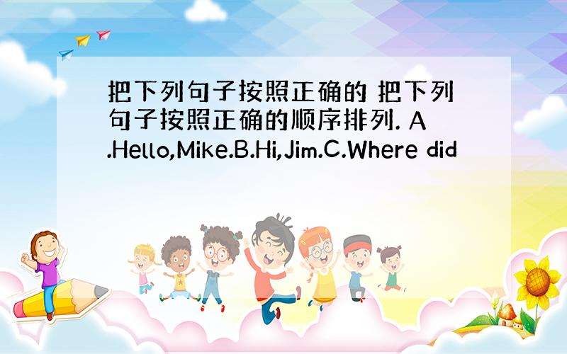 把下列句子按照正确的 把下列句子按照正确的顺序排列. A.Hello,Mike.B.Hi,Jim.C.Where did