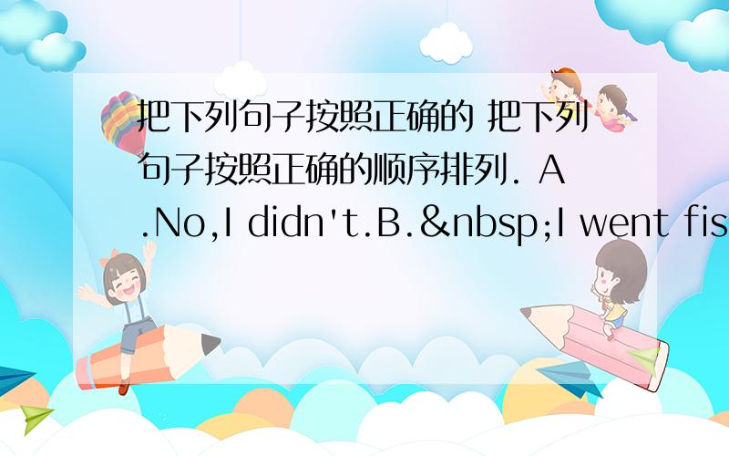 把下列句子按照正确的 把下列句子按照正确的顺序排列. A.No,I didn't.B. I went fish