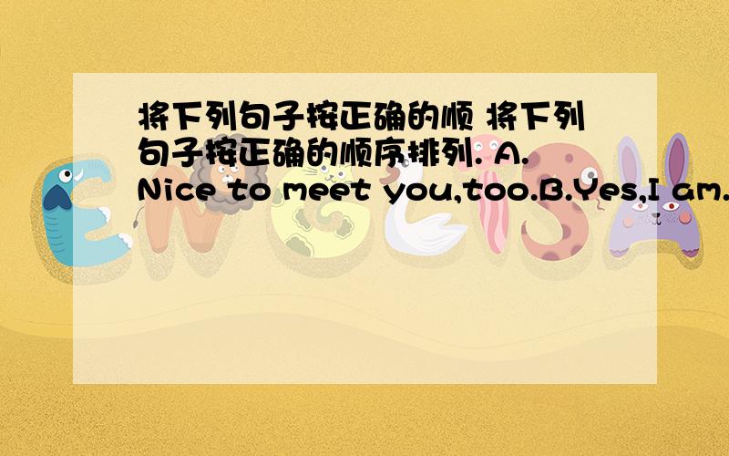 将下列句子按正确的顺 将下列句子按正确的顺序排列. A.Nice to meet you,too.B.Yes,I am.