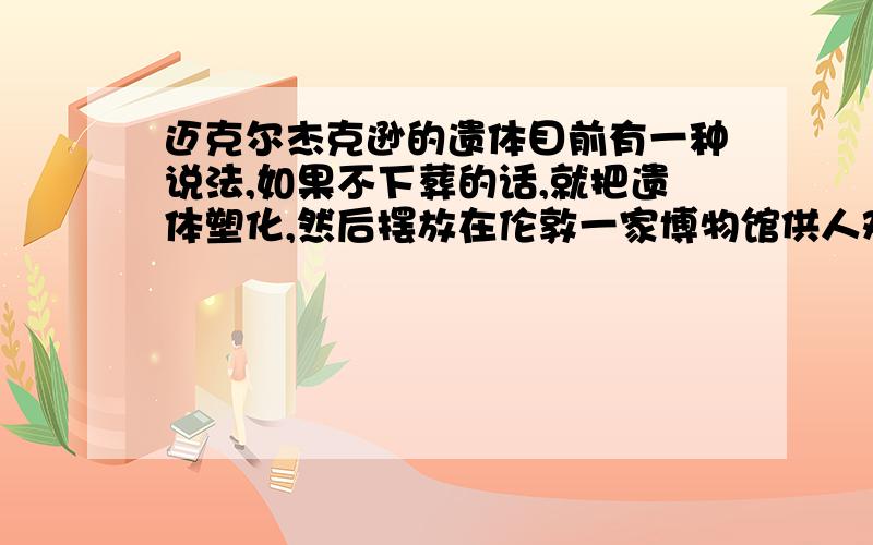 迈克尔杰克逊的遗体目前有一种说法,如果不下葬的话,就把遗体塑化,然后摆放在伦敦一家博物馆供人观赏,同他的宠物大猩猩一起.