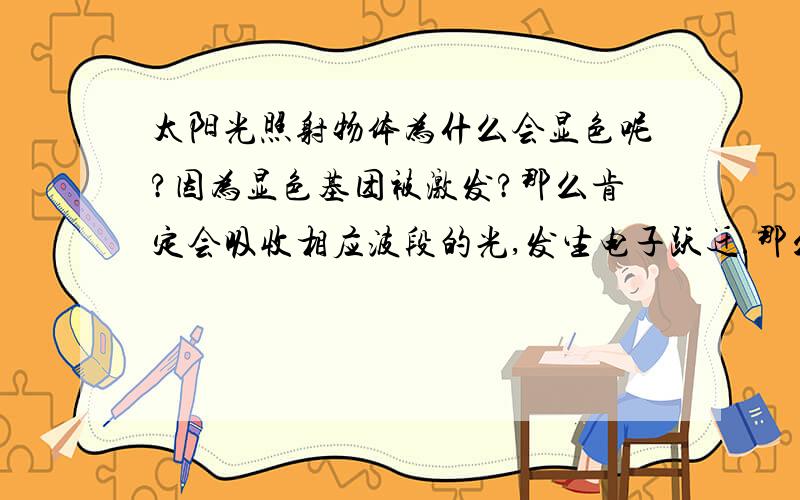 太阳光照射物体为什么会显色呢?因为显色基团被激发?那么肯定会吸收相应波段的光,发生电子跃迁.那么退激放出来的波段就是我们