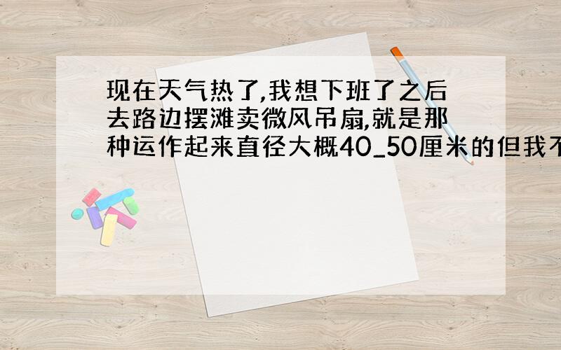 现在天气热了,我想下班了之后去路边摆滩卖微风吊扇,就是那种运作起来直径大概40_50厘米的但我不知道去路边摆演示的时候我