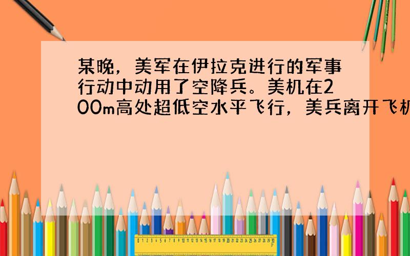 某晚，美军在伊拉克进行的军事行动中动用了空降兵。美机在200m高处超低空水平飞行，美兵离开飞机后先自由下落，运动一段时间