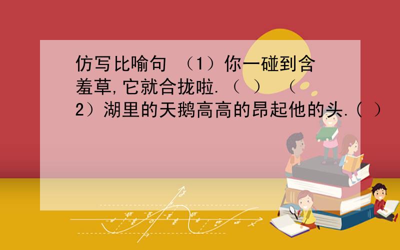 仿写比喻句 （1）你一碰到含羞草,它就合拢啦.（ ） （2）湖里的天鹅高高的昂起他的头.( ） 答完有赏