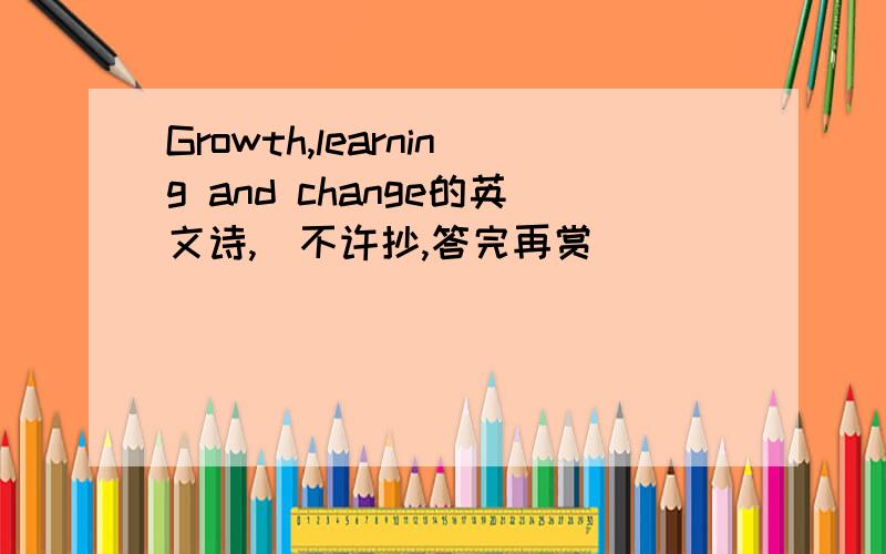 Growth,learning and change的英文诗,（不许抄,答完再赏）