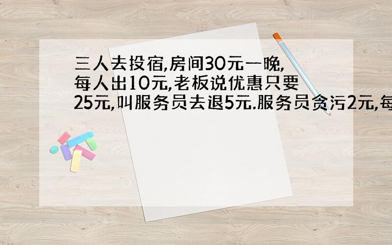 三人去投宿,房间30元一晚,每人出10元,老板说优惠只要25元,叫服务员去退5元.服务员贪污2元,每人退1元,就是每个人