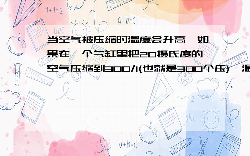 当空气被压缩时温度会升高,如果在一个气缸里把20摄氏度的空气压缩到300/1(也就是300个压),温度会升高到