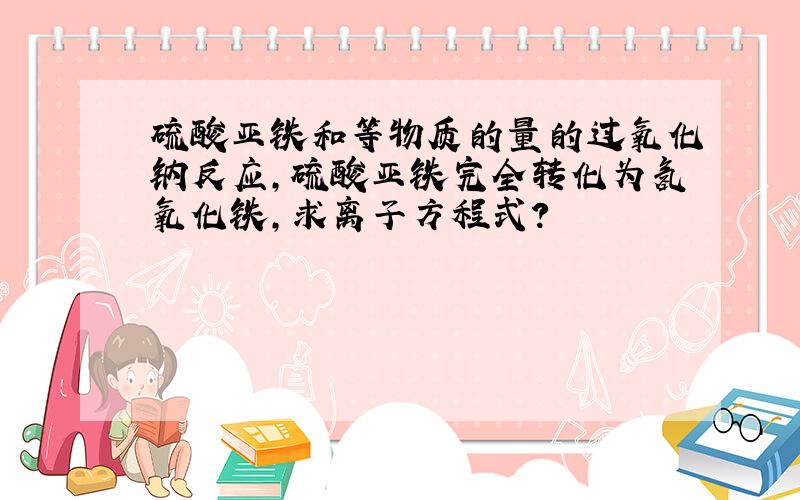 硫酸亚铁和等物质的量的过氧化钠反应,硫酸亚铁完全转化为氢氧化铁,求离子方程式?