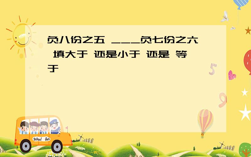 负八份之五 ___负七份之六 填大于 还是小于 还是 等于