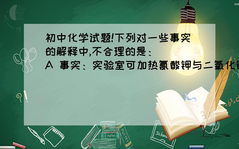 初中化学试题!下列对一些事实的解释中,不合理的是：（ ）A 事实：实验室可加热氯酸钾与二氧化锰的混合物制取氧气 解释：二