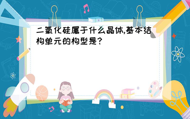 二氧化硅属于什么晶体,基本结构单元的构型是?