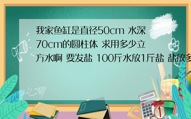 我家鱼缸是直径50cm 水深70cm的圆柱体 求用多少立方水啊 要发盐 100斤水放1斤盐 盐放多少盐啊