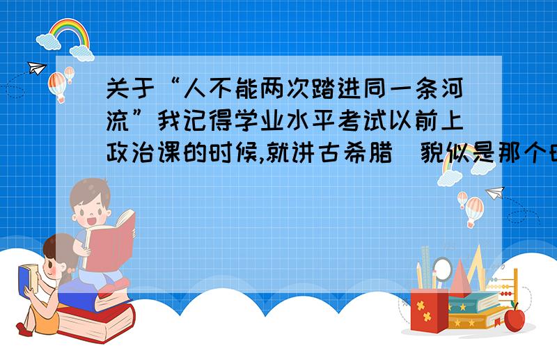 关于“人不能两次踏进同一条河流”我记得学业水平考试以前上政治课的时候,就讲古希腊（貌似是那个时候）时审理一个案件,然后那