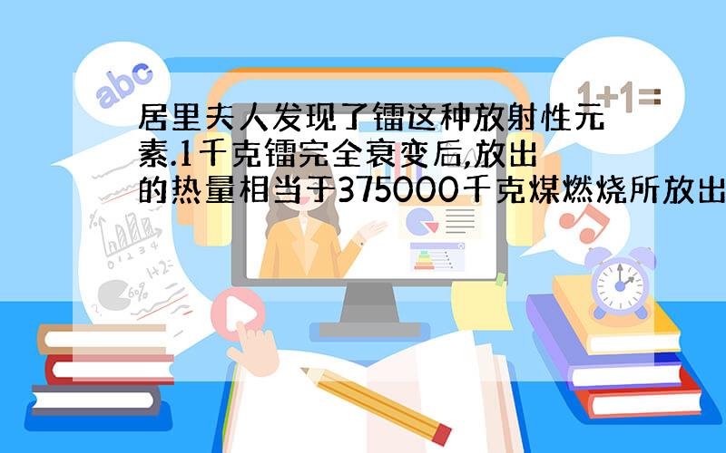 居里夫人发现了镭这种放射性元素.1千克镭完全衰变后,放出的热量相当于375000千克煤燃烧所放出的热量.