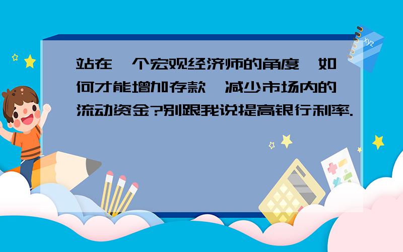 站在一个宏观经济师的角度,如何才能增加存款,减少市场内的流动资金?别跟我说提高银行利率.