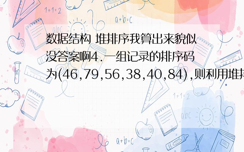 数据结构 堆排序我算出来貌似没答案啊4.一组记录的排序码为(46,79,56,38,40,84),则利用堆排序的方法建立