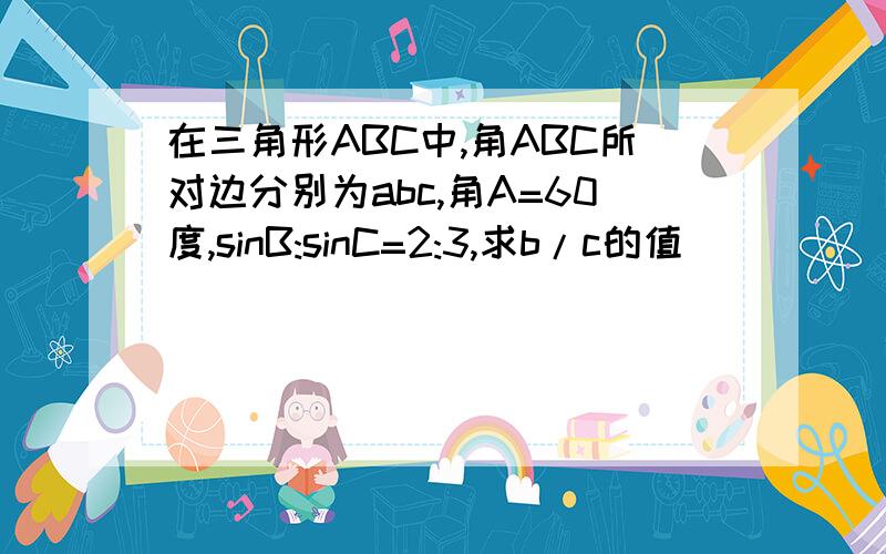 在三角形ABC中,角ABC所对边分别为abc,角A=60度,sinB:sinC=2:3,求b/c的值