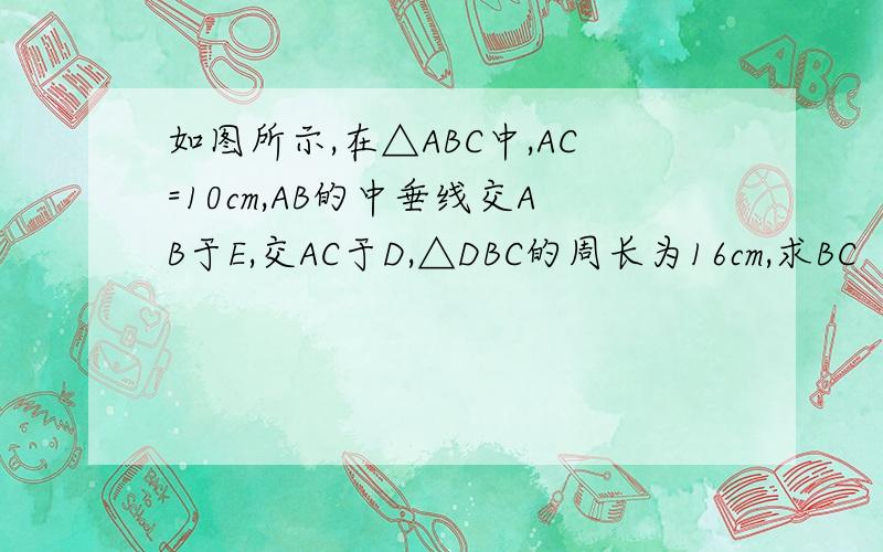 如图所示,在△ABC中,AC=10cm,AB的中垂线交AB于E,交AC于D,△DBC的周长为16cm,求BC