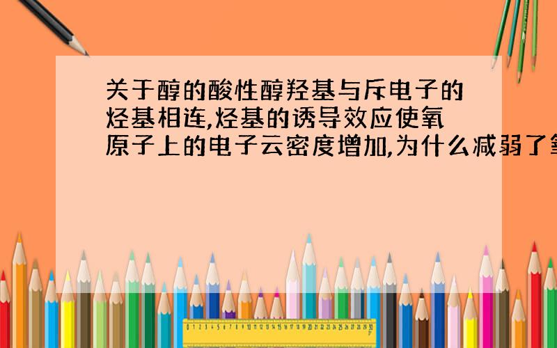 关于醇的酸性醇羟基与斥电子的烃基相连,烃基的诱导效应使氧原子上的电子云密度增加,为什么减弱了氧吸引氢氧间电子对的能力,那