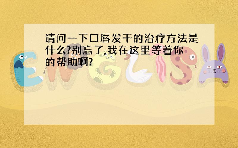 请问一下口唇发干的治疗方法是什么?别忘了,我在这里等着你的帮助啊?