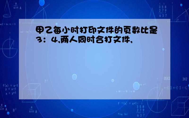 甲乙每小时打印文件的页数比是3：4,两人同时合打文件,