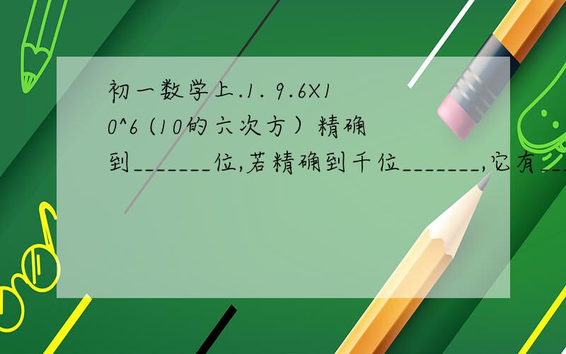 初一数学上.1. 9.6X10^6 (10的六次方）精确到_______位,若精确到千位_______,它有_____有