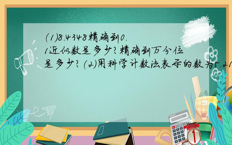 （1）8.4348精确到0.1近似数是多少?精确到万分位是多少?(2)用科学计数法表示的数为5.213*1000000,