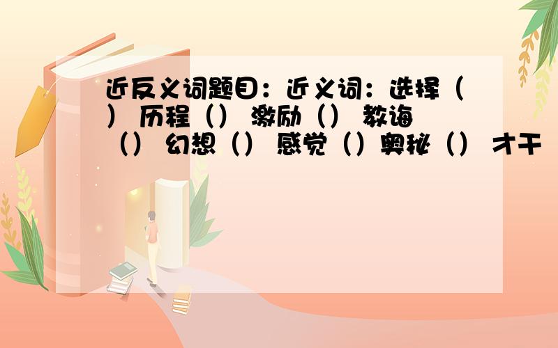 近反义词题目：近义词：选择（） 历程（） 激励（） 教诲（） 幻想（） 感觉（）奥秘（） 才干（） 探索（）征询（） 出