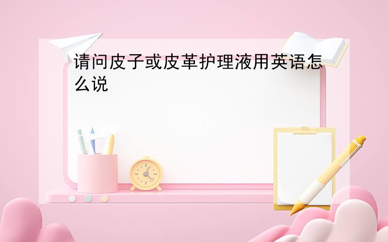 请问皮子或皮革护理液用英语怎么说