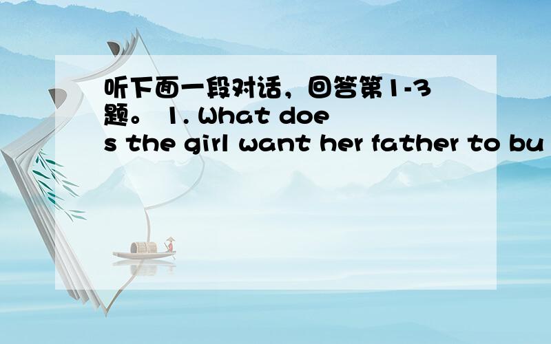 听下面一段对话，回答第1-3题。 1. What does the girl want her father to bu